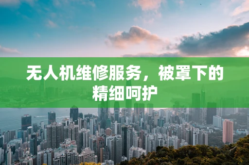 无人机维修服务，被罩下的精细呵护