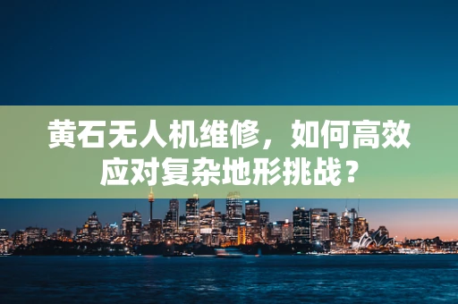 黄石无人机维修，如何高效应对复杂地形挑战？