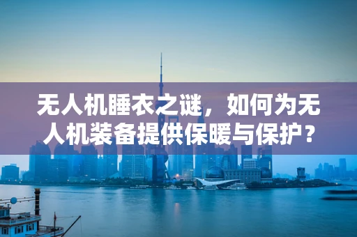 无人机睡衣之谜，如何为无人机装备提供保暖与保护？