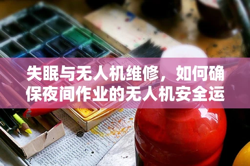 失眠与无人机维修，如何确保夜间作业的无人机安全运行？