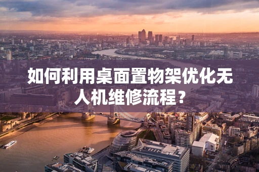 如何利用桌面置物架优化无人机维修流程？