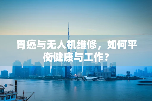 胃癌与无人机维修，如何平衡健康与工作？