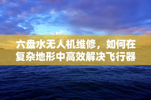 六盘水无人机维修，如何在复杂地形中高效解决飞行器故障？