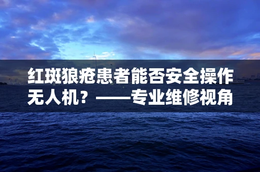 红斑狼疮患者能否安全操作无人机？——专业维修视角下的健康考量