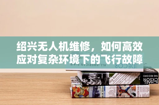 绍兴无人机维修，如何高效应对复杂环境下的飞行故障？