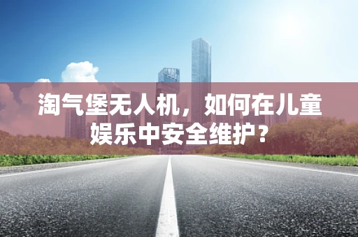 淘气堡无人机，如何在儿童娱乐中安全维护？