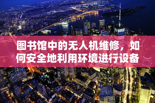 图书馆中的无人机维修，如何安全地利用环境进行设备维护？