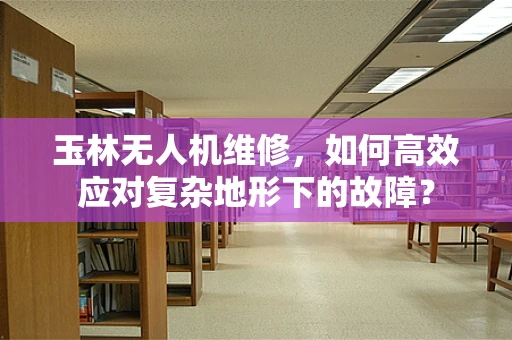 玉林无人机维修，如何高效应对复杂地形下的故障？