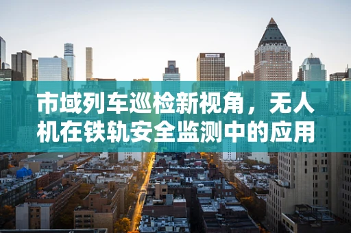 市域列车巡检新视角，无人机在铁轨安全监测中的应用与挑战