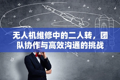 无人机维修中的二人转，团队协作与高效沟通的挑战