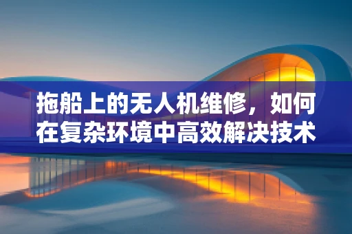 拖船上的无人机维修，如何在复杂环境中高效解决技术难题？