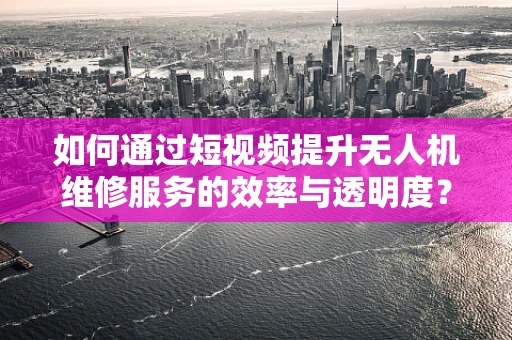 如何通过短视频提升无人机维修服务的效率与透明度？