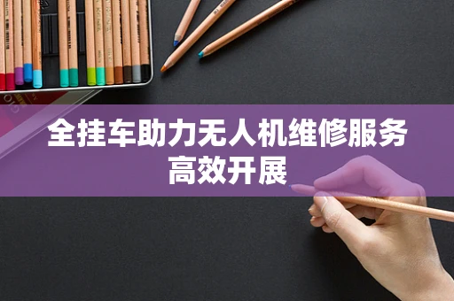 全挂车助力无人机维修服务高效开展