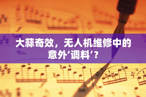 大蒜奇效，无人机维修中的意外‘调料’？