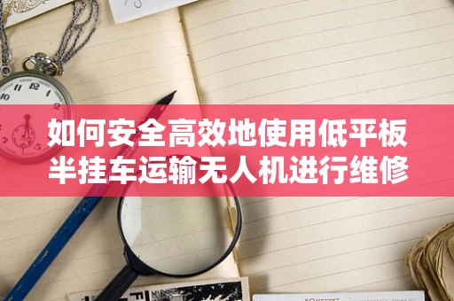 如何安全高效地使用低平板半挂车运输无人机进行维修？