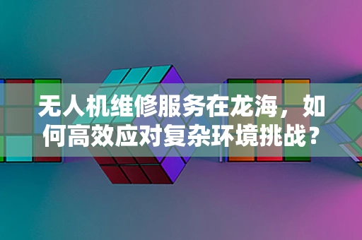 无人机维修服务在龙海，如何高效应对复杂环境挑战？