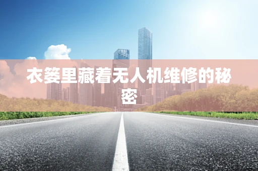 衣篓里藏着无人机维修的秘密