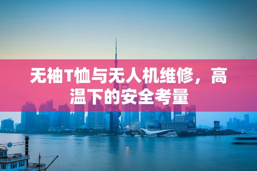 无袖T恤与无人机维修，高温下的安全考量