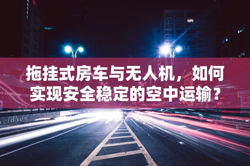 拖挂式房车与无人机，如何实现安全稳定的空中运输？
