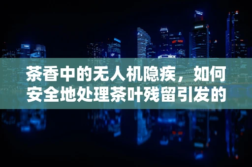 茶香中的无人机隐疾，如何安全地处理茶叶残留引发的故障？