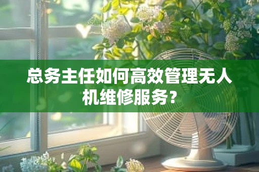 总务主任如何高效管理无人机维修服务？
