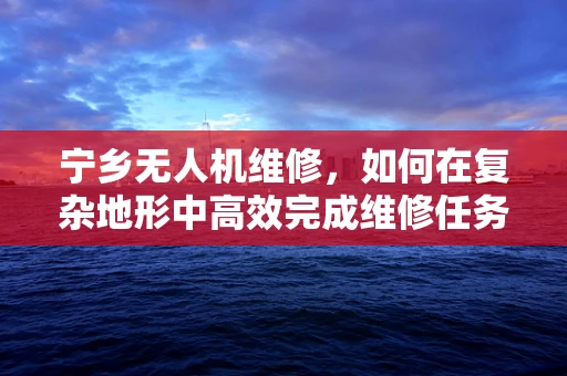 宁乡无人机维修，如何在复杂地形中高效完成维修任务？