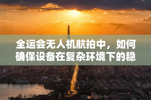 全运会无人机航拍中，如何确保设备在复杂环境下的稳定运行？