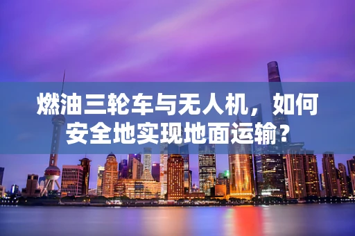 燃油三轮车与无人机，如何安全地实现地面运输？