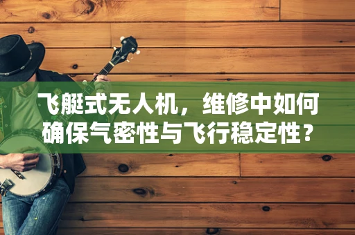 飞艇式无人机，维修中如何确保气密性与飞行稳定性？