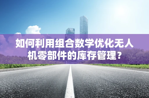如何利用组合数学优化无人机零部件的库存管理？