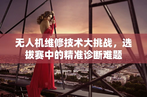 无人机维修技术大挑战，选拔赛中的精准诊断难题
