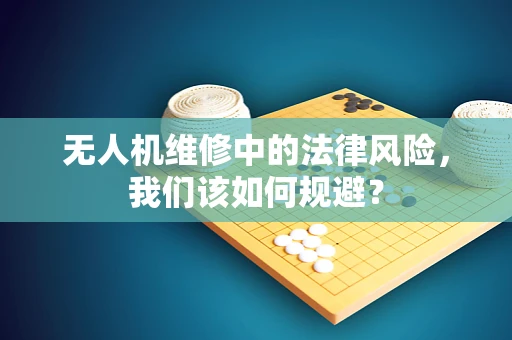 无人机维修中的法律风险，我们该如何规避？