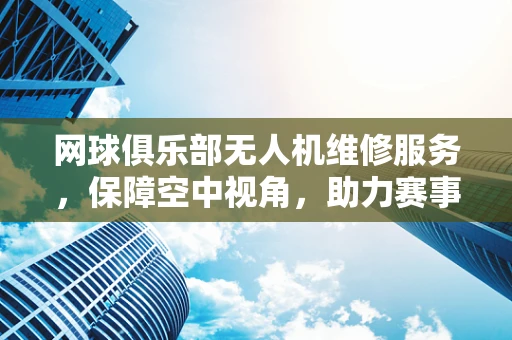 网球俱乐部无人机维修服务，保障空中视角，助力赛事精彩