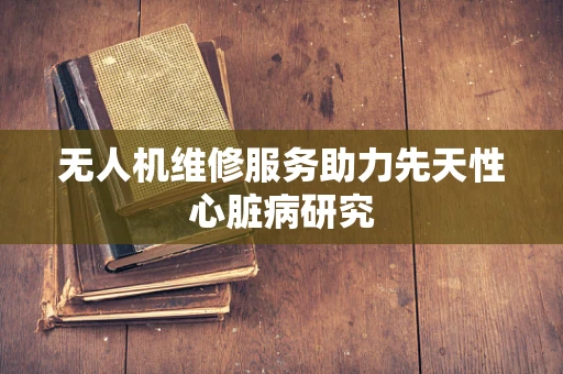 无人机维修服务助力先天性心脏病研究