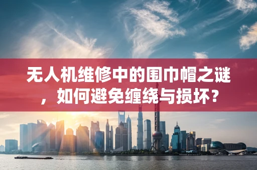 无人机维修中的围巾帽之谜，如何避免缠绕与损坏？
