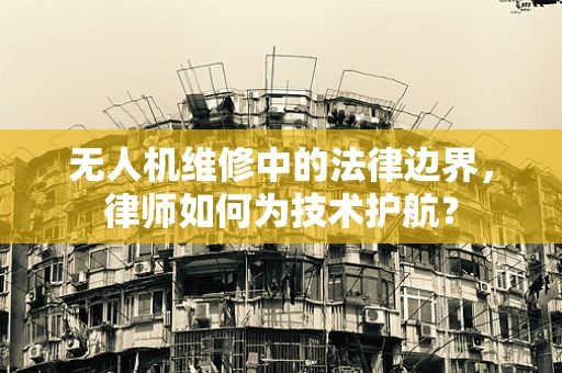 无人机维修中的法律边界，律师如何为技术护航？