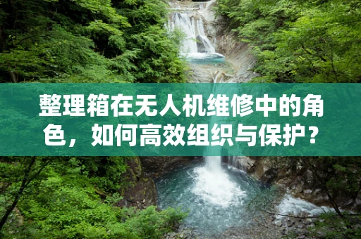 整理箱在无人机维修中的角色，如何高效组织与保护？