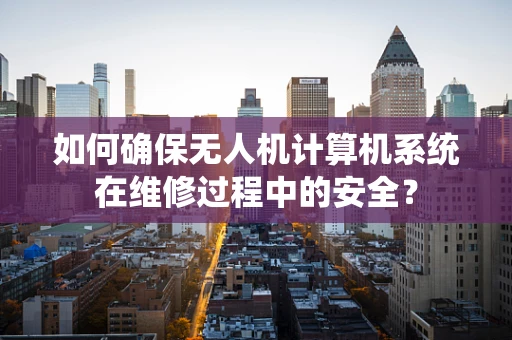 如何确保无人机计算机系统在维修过程中的安全？