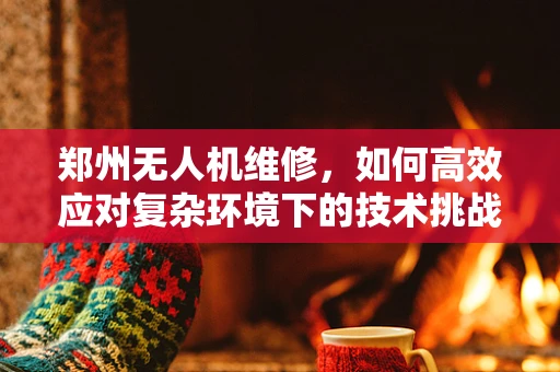 郑州无人机维修，如何高效应对复杂环境下的技术挑战？