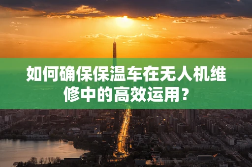 如何确保保温车在无人机维修中的高效运用？
