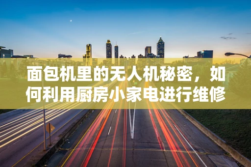 面包机里的无人机秘密，如何利用厨房小家电进行维修保养？