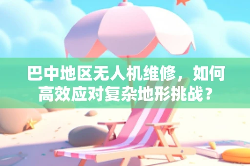 巴中地区无人机维修，如何高效应对复杂地形挑战？