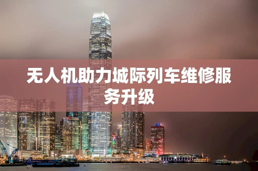 无人机助力城际列车维修服务升级