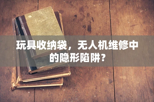 玩具收纳袋，无人机维修中的隐形陷阱？