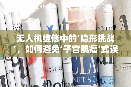无人机维修中的‘隐形挑战’，如何避免‘子宫肌瘤’式误诊？