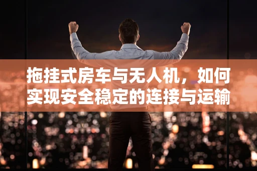 拖挂式房车与无人机，如何实现安全稳定的连接与运输？