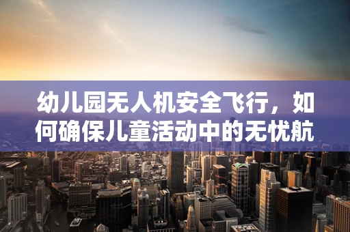 幼儿园无人机安全飞行，如何确保儿童活动中的无忧航行？