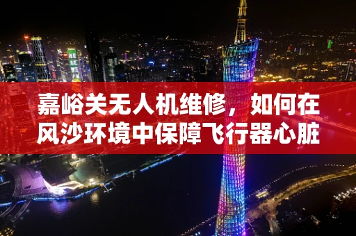 嘉峪关无人机维修，如何在风沙环境中保障飞行器心脏健康？