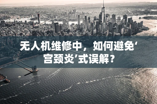 无人机维修中，如何避免‘宫颈炎’式误解？