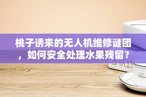 桃子诱来的无人机维修谜团，如何安全处理水果残留？